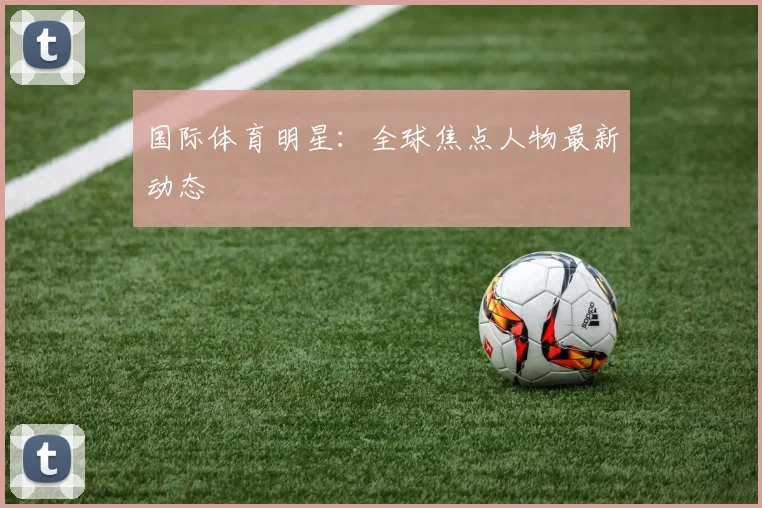 国际体育明星:全球焦点人物最新动态