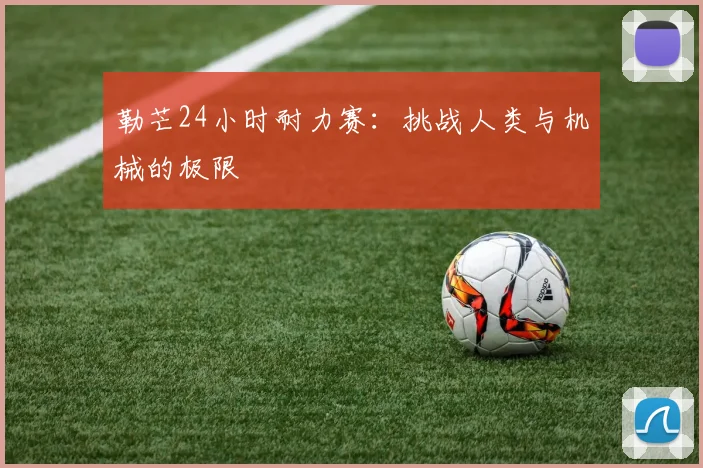 勒芒24小时耐力赛：挑战人类与机械的极限