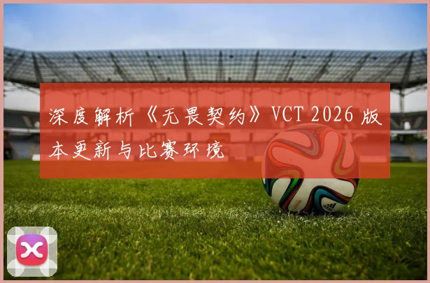 深度解析《无畏契约》VCT 2026 版本更新与比赛环境