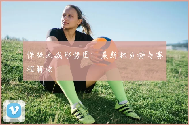 保级大战形势图：最新积分榜与赛程解读