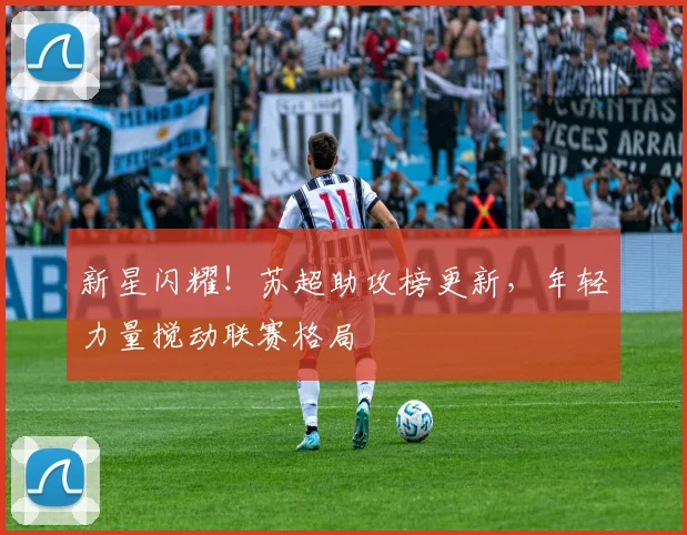 新星闪耀！苏超助攻榜更新，年轻力量搅动联赛格局