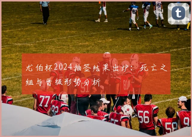 尤伯杯2024抽签结果出炉：死亡之组与晋级形势分析