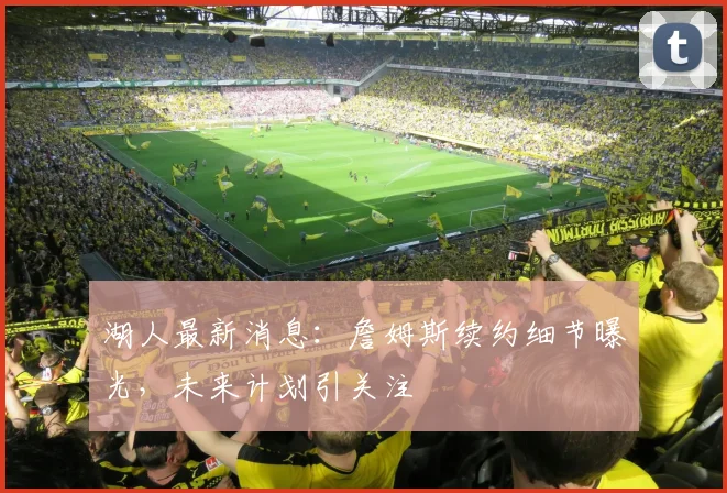 湖人最新消息：詹姆斯续约细节曝光，未来计划引关注