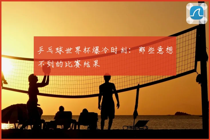 乒乓球世界杯爆冷时刻：那些意想不到的比赛结果