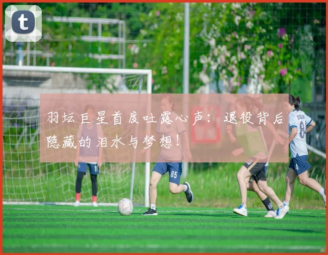 羽坛巨星首度吐露心声：退役背后隐藏的泪水与梦想！