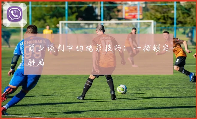 商业谈判中的绝杀技巧：一招锁定胜局