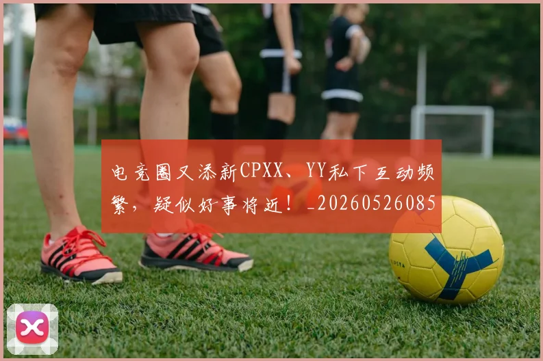 电竞圈又添新CPXX、YY私下互动频繁，疑似好事将近！_20260526085719