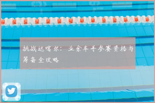 挑战达喀尔:业余车手参赛资格与筹备全攻略