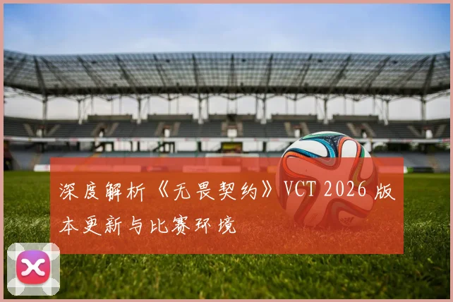 深度解析《无畏契约》VCT 2026 版本更新与比赛环境