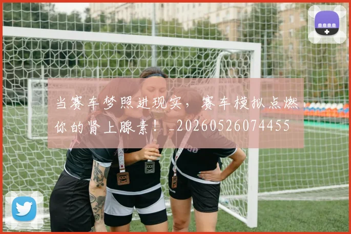 当赛车梦照进现实,赛车模拟点燃你的肾上腺素!_20260526074455